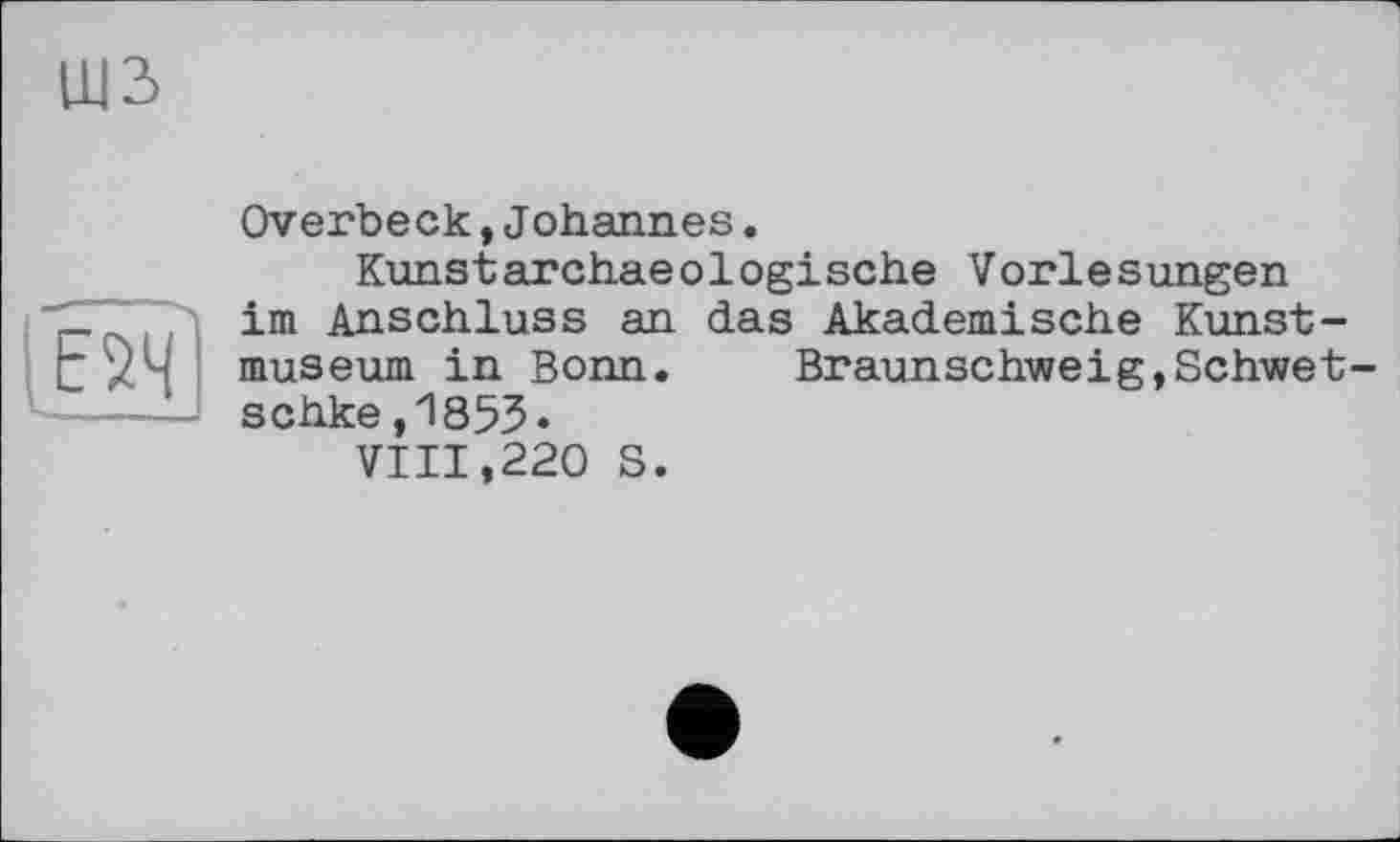 ﻿Ш2>
if®
Overbeck,Johannes.
Kunstarchaeologische Vorlesungen im Anschluss an das Akademische Kunstmuseum in Bonn.	Braunschweig,Schwet-
schke.1853.
VIII,220 S.